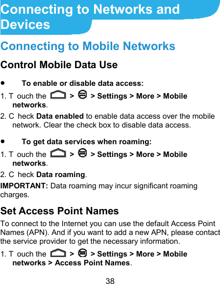  38 Connecting to Networks and Devices Connecting to Mobile Networks Control Mobile Data Use  To enable or disable data access: 1. T ouch the   &gt;    &gt; Settings &gt; More &gt; Mobile networks.  2. C heck Data enabled to enable data access over the mobile network. Clear the check box to disable data access.  To get data services when roaming: 1. T ouch the   &gt;    &gt; Settings &gt; More &gt; Mobile networks.  2. C heck Data roaming. IMPORTANT: Data roaming may incur significant roaming charges. Set Access Point Names To connect to the Internet you can use the default Access Point Names (APN). And if you want to add a new APN, please contact the service provider to get the necessary information. 1. T ouch the   &gt;    &gt; Settings &gt; More &gt; Mobile networks &gt; Access Point Names. 
