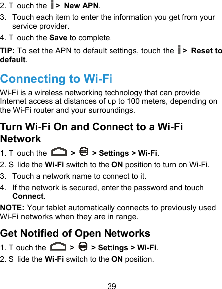  39 2. T ouch the  &gt; New APN. 3.  Touch each item to enter the information you get from your service provider. 4. T ouch the Save to complete. TIP: To set the APN to default settings, touch the  &gt;  Reset to default. Connecting to Wi-Fi Wi-Fi is a wireless networking technology that can provide Internet access at distances of up to 100 meters, depending on the Wi-Fi router and your surroundings. Turn Wi-Fi On and Connect to a Wi-Fi Network 1. T ouch the   &gt;    &gt; Settings &gt; Wi-Fi. 2. S lide the Wi-Fi switch to the ON position to turn on Wi-Fi.   3.  Touch a network name to connect to it. 4.  If the network is secured, enter the password and touch Connect. NOTE: Your tablet automatically connects to previously used Wi-Fi networks when they are in range.   Get Notified of Open Networks 1. T ouch the   &gt;    &gt; Settings &gt; Wi-Fi. 2. S lide the Wi-Fi switch to the ON position. 