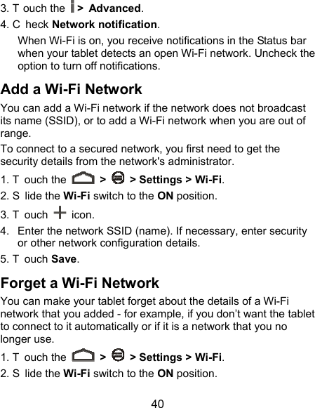  40 3. T ouch the  &gt; Advanced. 4. C heck Network notification.  When Wi-Fi is on, you receive notifications in the Status bar when your tablet detects an open Wi-Fi network. Uncheck the option to turn off notifications. Add a Wi-Fi Network You can add a Wi-Fi network if the network does not broadcast its name (SSID), or to add a Wi-Fi network when you are out of range. To connect to a secured network, you first need to get the security details from the network&apos;s administrator. 1. T ouch the   &gt;    &gt; Settings &gt; Wi-Fi. 2. S lide the Wi-Fi switch to the ON position. 3. T ouch   icon. 4.  Enter the network SSID (name). If necessary, enter security or other network configuration details. 5. T ouch Save. Forget a Wi-Fi Network You can make your tablet forget about the details of a Wi-Fi network that you added - for example, if you don’t want the tablet to connect to it automatically or if it is a network that you no longer use.   1. T ouch the   &gt;    &gt; Settings &gt; Wi-Fi. 2. S lide the Wi-Fi switch to the ON position. 