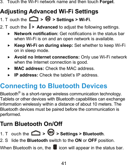  41 3.  Touch the Wi-Fi network name and then touch Forget. Adjusting Advanced Wi-Fi Settings 1. T ouch the   &gt;    &gt; Settings &gt; Wi-Fi. 2. T ouch the  &gt; Advanced to adjust the following settings.  Network notification: Get notifications in the status bar when Wi-Fi is on and an open network is available.  Keep Wi-Fi on during sleep: Set whether to keep Wi-Fi on in sleep mode.  Avoid no Internet connections: Only use Wi-Fi network when the Internet connection is good.  MAC address: Check the MAC address.  IP address: Check the tablet’s IP address. Connecting to Bluetooth Devices Bluetooth® is a short-range wireless communication technology. Tablets or other devices with Bluetooth capabilities can exchange information wirelessly within a distance of about 10 meters. The Bluetooth devices must be paired before the communication is performed. Turn Bluetooth On/Off 1. T ouch the   &gt;    &gt; Settings &gt; Bluetooth. 2. S lide the Bluetooth switch to the ON or OFF position. When Bluetooth is on, the    icon will appear in the status bar.   