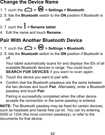  42 Change the Device Name 1. T ouch the   &gt;    &gt; Settings &gt; Bluetooth. 2. S lide the Bluetooth switch to the ON position if Bluetooth is off. 3. T ouch the    &gt; Rename tablet. 4.  Edit the name and touch Rename. Pair With Another Bluetooth Device 1. T ouch the   &gt;    &gt; Settings &gt; Bluetooth. 2. S lide the Bluetooth switch to the ON position if Bluetooth is off. Your tablet automatically scans for and displays the IDs of all available Bluetooth devices in range. You could touch SEARCH FOR DEVICES if you want to scan again. 3.  Touch the device you want to pair with. 4.  Confirm that the Bluetooth passkeys are the same between the two devices and touch Pair. Alternately, enter a Bluetooth passkey and touch Pair. Pairing is successfully completed when the other device accepts the connection or the same passkey is entered. NOTE: The Bluetooth passkey may be fixed for certain devices, such as headsets and hands free car kit. You can try entering 0000 or 1234 (the most common passkeys), or refer to the documents for that device. 