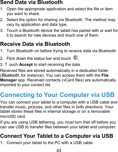 43 Send Data via Bluetooth 1.  Open the appropriate application and select the file or item you want to share. 2.  Select the option for sharing via Bluetooth. The method may vary by application and data type. 3.  Touch a Bluetooth device the tablet has paired with or wait for it to search for new devices and touch one of them. Receive Data via Bluetooth 1.  Turn Bluetooth on before trying to receive data via Bluetooth. 2.  Flick down the status bar and touch  . 3. T ouch Accept to start receiving the data. Received files are stored automatically in a dedicated folder (Bluetooth, for instance). You can access them with the File Manager app. Received contacts (vCard files) are automatically imported to your contact list. Connecting to Your Computer via USB You can connect your tablet to a computer with a USB cable and transfer music, pictures, and other files in both directions. Your tablet stores these files in internal storage or on a removable microSD card. If you are using USB tethering, you must turn that off before you can use USB to transfer files between your tablet and computer. Connect Your Tablet to a Computer via USB 1.  Connect your tablet to the PC with a USB cable. 