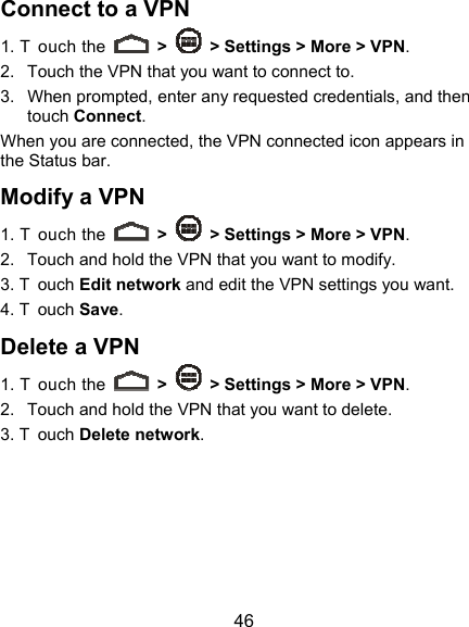  46 Connect to a VPN 1. T ouch the   &gt;    &gt; Settings &gt; More &gt; VPN. 2.  Touch the VPN that you want to connect to. 3.  When prompted, enter any requested credentials, and then touch Connect.  When you are connected, the VPN connected icon appears in the Status bar. Modify a VPN 1. T ouch the   &gt;    &gt; Settings &gt; More &gt; VPN. 2.  Touch and hold the VPN that you want to modify. 3. T ouch Edit network and edit the VPN settings you want. 4. T ouch Save. Delete a VPN 1. T ouch the   &gt;    &gt; Settings &gt; More &gt; VPN. 2.  Touch and hold the VPN that you want to delete. 3. T ouch Delete network. 
