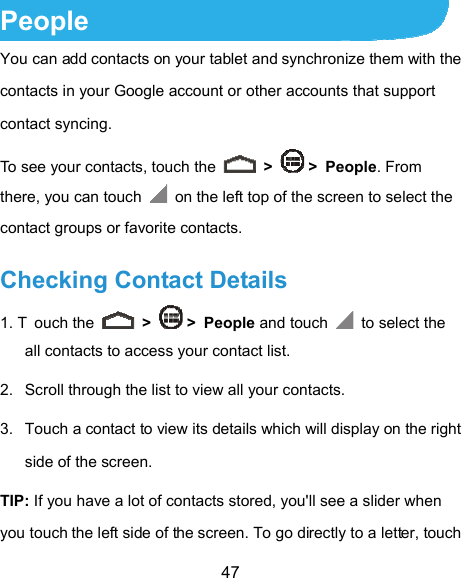  47 People You can add contacts on your tablet and synchronize them with the contacts in your Google account or other accounts that support contact syncing. To see your contacts, touch the   &gt;   &gt; People. From there, you can touch    on the left top of the screen to select the contact groups or favorite contacts. Checking Contact Details 1. T ouch the   &gt;   &gt; People and touch   to select the all contacts to access your contact list. 2.  Scroll through the list to view all your contacts. 3.  Touch a contact to view its details which will display on the right side of the screen. TIP: If you have a lot of contacts stored, you&apos;ll see a slider when you touch the left side of the screen. To go directly to a letter, touch 