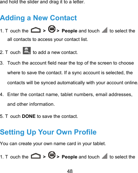  48 and hold the slider and drag it to a letter. Adding a New Contact 1. T ouch the   &gt;   &gt; People and touch   to select the all contacts to access your contact list. 2. T ouch    to add a new contact. 3.  Touch the account field near the top of the screen to choose where to save the contact. If a sync account is selected, the contacts will be synced automatically with your account online. 4.  Enter the contact name, tablet numbers, email addresses, and other information. 5. T ouch DONE to save the contact. Setting Up Your Own Profile You can create your own name card in your tablet. 1. T ouch the   &gt;   &gt; People and touch   to select the 
