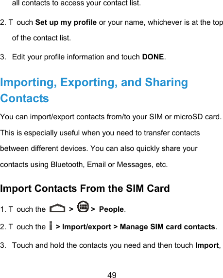  49 all contacts to access your contact list. 2. T ouch Set up my profile or your name, whichever is at the top of the contact list. 3.  Edit your profile information and touch DONE. Importing, Exporting, and Sharing Contacts You can import/export contacts from/to your SIM or microSD card. This is especially useful when you need to transfer contacts between different devices. You can also quickly share your contacts using Bluetooth, Email or Messages, etc. Import Contacts From the SIM Card 1. T ouch the   &gt;   &gt; People. 2. T ouch the   &gt; Import/export &gt; Manage SIM card contacts. 3.  Touch and hold the contacts you need and then touch Import, 