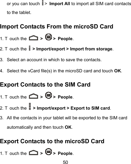  50 or you can touch   &gt; Import All to import all SIM card contacts to the tablet. Import Contacts From the microSD Card 1. T ouch the   &gt;   &gt; People. 2. T ouch the   &gt; Import/export &gt; Import from storage. 3.  Select an account in which to save the contacts. 4.  Select the vCard file(s) in the microSD card and touch OK. Export Contacts to the SIM Card 1. T ouch the   &gt;   &gt; People. 2. T ouch the   &gt; Import/export &gt; Export to SIM card. 3.  All the contacts in your tablet will be exported to the SIM card automatically and then touch OK. Export Contacts to the microSD Card 1. T ouch the   &gt;   &gt; People. 