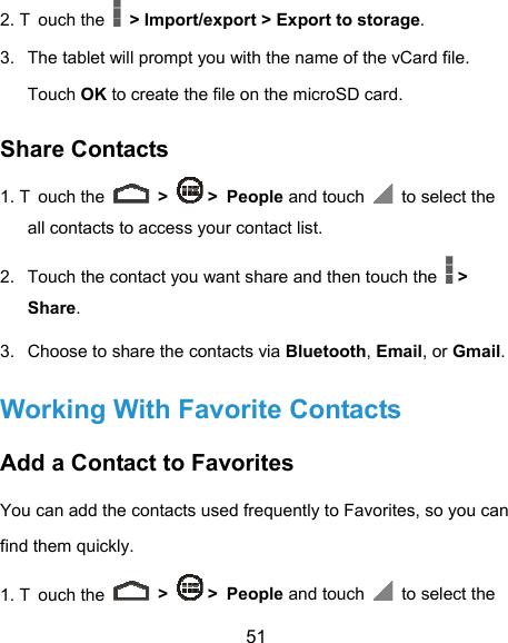  51 2. T ouch the    &gt; Import/export &gt; Export to storage. 3.  The tablet will prompt you with the name of the vCard file. Touch OK to create the file on the microSD card. Share Contacts 1. T ouch the   &gt;   &gt; People and touch   to select the all contacts to access your contact list. 2.  Touch the contact you want share and then touch the   &gt; Share. 3.  Choose to share the contacts via Bluetooth, Email, or Gmail. Working With Favorite Contacts Add a Contact to Favorites You can add the contacts used frequently to Favorites, so you can find them quickly. 1. T ouch the   &gt;   &gt; People and touch   to select the 