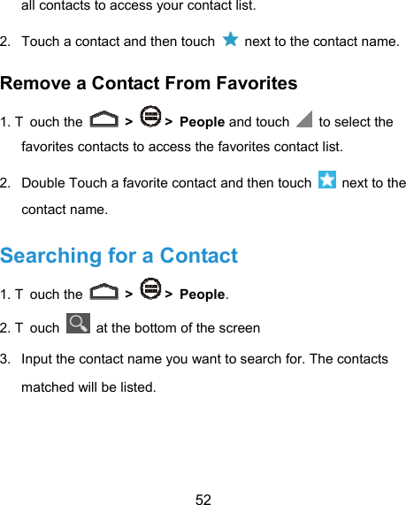  52 all contacts to access your contact list. 2.  Touch a contact and then touch    next to the contact name. Remove a Contact From Favorites 1. T ouch the   &gt;   &gt; People and touch   to select the favorites contacts to access the favorites contact list. 2.  Double Touch a favorite contact and then touch    next to the contact name. Searching for a Contact 1. T ouch the   &gt;   &gt; People. 2. T ouch    at the bottom of the screen   3.  Input the contact name you want to search for. The contacts matched will be listed. 