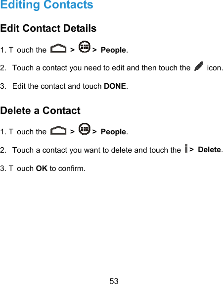  53 Editing Contacts Edit Contact Details 1. T ouch the   &gt;   &gt; People. 2.  Touch a contact you need to edit and then touch the   icon. 3.  Edit the contact and touch DONE. Delete a Contact 1. T ouch the   &gt;   &gt; People. 2.  Touch a contact you want to delete and touch the   &gt; Delete. 3. T ouch OK to confirm.     