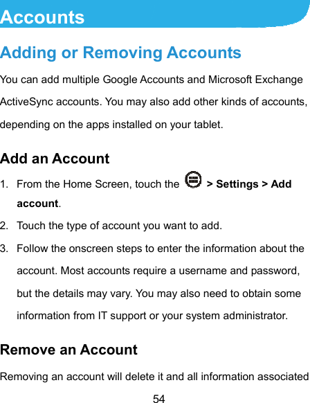  54 Accounts Adding or Removing Accounts You can add multiple Google Accounts and Microsoft Exchange ActiveSync accounts. You may also add other kinds of accounts, depending on the apps installed on your tablet. Add an Account 1.  From the Home Screen, touch the    &gt; Settings &gt; Add account. 2.  Touch the type of account you want to add. 3.  Follow the onscreen steps to enter the information about the account. Most accounts require a username and password, but the details may vary. You may also need to obtain some information from IT support or your system administrator. Remove an Account Removing an account will delete it and all information associated 