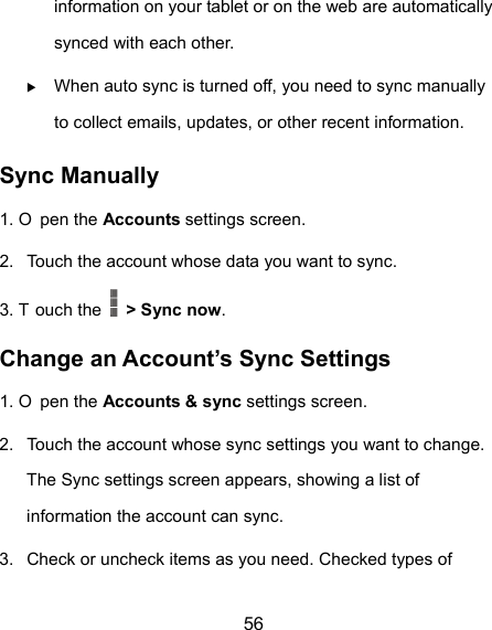  56 information on your tablet or on the web are automatically synced with each other.  When auto sync is turned off, you need to sync manually to collect emails, updates, or other recent information. Sync Manually 1. O pen the Accounts settings screen. 2.  Touch the account whose data you want to sync. 3. T ouch the    &gt; Sync now. Change an Account’s Sync Settings 1. O pen the Accounts &amp; sync settings screen. 2.  Touch the account whose sync settings you want to change. The Sync settings screen appears, showing a list of information the account can sync. 3.  Check or uncheck items as you need. Checked types of 