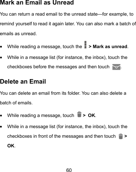 60 Mark an Email as Unread You can return a read email to the unread state—for example, to remind yourself to read it again later. You can also mark a batch of emails as unread.  While reading a message, touch the    &gt; Mark as unread.  While in a message list (for instance, the inbox), touch the checkboxes before the messages and then touch  . Delete an Email You can delete an email from its folder. You can also delete a batch of emails.  While reading a message, touch   &gt; OK.  While in a message list (for instance, the inbox), touch the checkboxes in front of the messages and then touch   &gt; OK. 