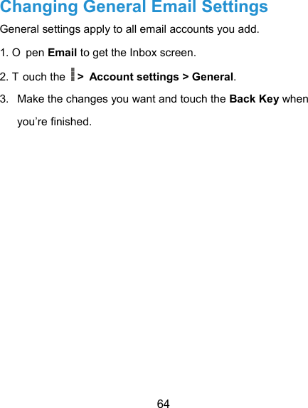  64 Changing General Email Settings General settings apply to all email accounts you add. 1. O pen Email to get the Inbox screen. 2. T ouch the  &gt; Account settings &gt; General. 3.  Make the changes you want and touch the Back Key when you’re finished. 