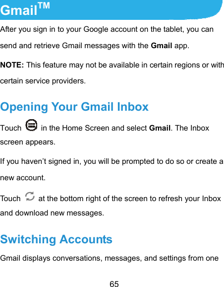  65 GmailTM After you sign in to your Google account on the tablet, you can send and retrieve Gmail messages with the Gmail app.   NOTE: This feature may not be available in certain regions or with certain service providers. Opening Your Gmail Inbox Touch    in the Home Screen and select Gmail. The Inbox screen appears. If you haven’t signed in, you will be prompted to do so or create a new account. Touch    at the bottom right of the screen to refresh your Inbox and download new messages. Switching Accounts Gmail displays conversations, messages, and settings from one 