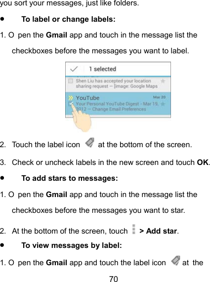  70 you sort your messages, just like folders.  To label or change labels: 1. O pen the Gmail app and touch in the message list the checkboxes before the messages you want to label.  2.  Touch the label icon    at the bottom of the screen. 3.  Check or uncheck labels in the new screen and touch OK.  To add stars to messages: 1. O pen the Gmail app and touch in the message list the checkboxes before the messages you want to star. 2.  At the bottom of the screen, touch   &gt; Add star.  To view messages by label: 1. O pen the Gmail app and touch the label icon   at  the 