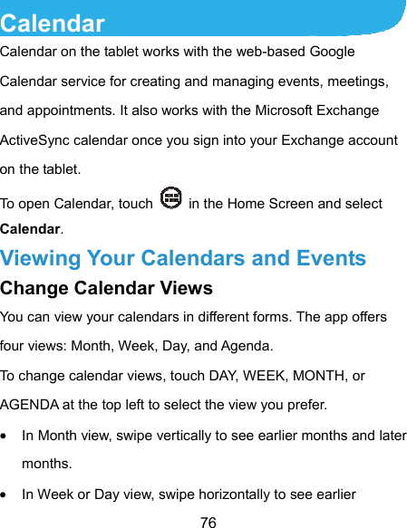  76 Calendar Calendar on the tablet works with the web-based Google Calendar service for creating and managing events, meetings, and appointments. It also works with the Microsoft Exchange ActiveSync calendar once you sign into your Exchange account on the tablet. To open Calendar, touch    in the Home Screen and select Calendar.  Viewing Your Calendars and Events Change Calendar Views You can view your calendars in different forms. The app offers four views: Month, Week, Day, and Agenda. To change calendar views, touch DAY, WEEK, MONTH, or AGENDA at the top left to select the view you prefer.  In Month view, swipe vertically to see earlier months and later months.  In Week or Day view, swipe horizontally to see earlier 