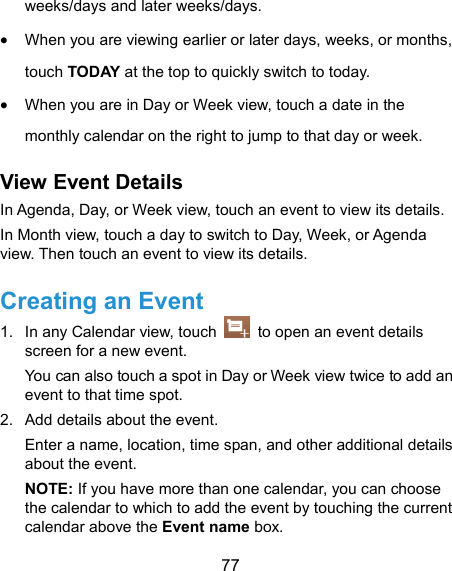  77 weeks/days and later weeks/days.  When you are viewing earlier or later days, weeks, or months, touch TODAY at the top to quickly switch to today.  When you are in Day or Week view, touch a date in the monthly calendar on the right to jump to that day or week. View Event Details In Agenda, Day, or Week view, touch an event to view its details. In Month view, touch a day to switch to Day, Week, or Agenda view. Then touch an event to view its details. Creating an Event 1.  In any Calendar view, touch    to open an event details screen for a new event. You can also touch a spot in Day or Week view twice to add an event to that time spot. 2.  Add details about the event. Enter a name, location, time span, and other additional details about the event.   NOTE: If you have more than one calendar, you can choose the calendar to which to add the event by touching the current calendar above the Event name box. 