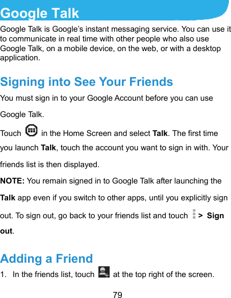  79 Google Talk   Google Talk is Google’s instant messaging service. You can use it to communicate in real time with other people who also use Google Talk, on a mobile device, on the web, or with a desktop application. Signing into See Your Friends You must sign in to your Google Account before you can use Google Talk.   Touch    in the Home Screen and select Talk . The first time you launch Tal k, touch the account you want to sign in with. Your friends list is then displayed.   NOTE: You remain signed in to Google Talk after launching the Talk app even if you switch to other apps, until you explicitly sign out. To sign out, go back to your friends list and touch   &gt; Sign out. Adding a Friend 1.  In the friends list, touch    at the top right of the screen.   
