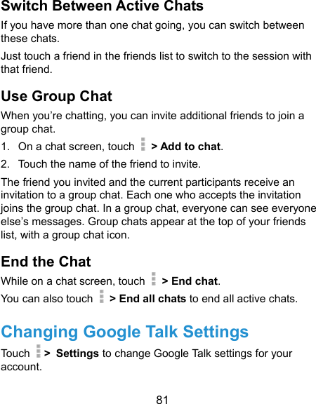  81 Switch Between Active Chats If you have more than one chat going, you can switch between these chats. Just touch a friend in the friends list to switch to the session with that friend. Use Group Chat When you’re chatting, you can invite additional friends to join a group chat. 1.  On a chat screen, touch   &gt; Add to chat. 2.  Touch the name of the friend to invite. The friend you invited and the current participants receive an invitation to a group chat. Each one who accepts the invitation joins the group chat. In a group chat, everyone can see everyone else’s messages. Group chats appear at the top of your friends list, with a group chat icon. End the Chat While on a chat screen, touch   &gt; End chat. You can also touch    &gt; End all chats to end all active chats. Changing Google Talk Settings Touch   &gt; Settings to change Google Talk settings for your account. 
