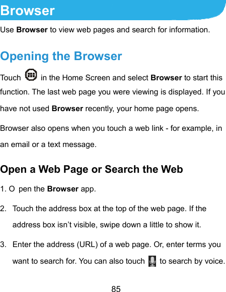  85 Browser Use Browser to view web pages and search for information. Opening the Browser Touch    in the Home Screen and select Browser to start this function. The last web page you were viewing is displayed. If you have not used Browser recently, your home page opens. Browser also opens when you touch a web link - for example, in an email or a text message.   Open a Web Page or Search the Web 1. O pen the Browser app. 2.  Touch the address box at the top of the web page. If the address box isn’t visible, swipe down a little to show it. 3.  Enter the address (URL) of a web page. Or, enter terms you want to search for. You can also touch    to search by voice. 