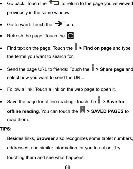  88  Go back: Touch the    to return to the page you’ve viewed previously in the same window.  Go forward: Touch the   icon.  Refresh the page: Touch the  .   Find text on the page: Touch the    &gt; Find on page and type the terms you want to search for.  Send the page URL to friends: Touch the    &gt; Share page and select how you want to send the URL.  Follow a link: Touch a link on the web page to open it.  Save the page for offline reading: Touch the    &gt; Save for offline reading. You can touch the    &gt; SAVED PAGES to read them. TIPS: Besides links, Browser also recognizes some tablet numbers, addresses, and similar information for you to act on. Try touching them and see what happens. 
