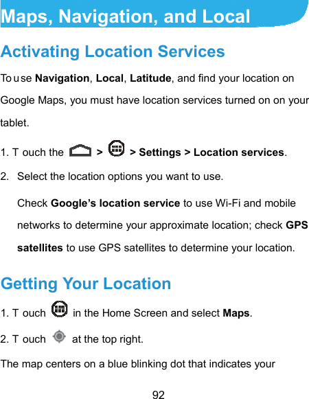  92 Maps, Navigation, and Local Activating Location Services To u se Navigation, Local, Latitude, and find your location on Google Maps, you must have location services turned on on your tablet. 1. T ouch the   &gt;    &gt; Settings &gt; Location services. 2.  Select the location options you want to use. Check Google’s location service to use Wi-Fi and mobile networks to determine your approximate location; check GPS satellites to use GPS satellites to determine your location. Getting Your Location 1. T ouch    in the Home Screen and select Maps. 2. T ouch    at the top right. The map centers on a blue blinking dot that indicates your 