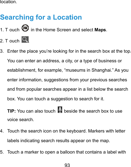  93 location. Searching for a Location 1. T ouch    in the Home Screen and select Maps. 2. T ouch  . 3.  Enter the place you’re looking for in the search box at the top. You can enter an address, a city, or a type of business or establishment, for example, “museums in Shanghai.” As you enter information, suggestions from your previous searches and from popular searches appear in a list below the search box. You can touch a suggestion to search for it. TIP: You can also touch    beside the search box to use voice search. 4.  Touch the search icon on the keyboard. Markers with letter labels indicating search results appear on the map. 5.  Touch a marker to open a balloon that contains a label with 