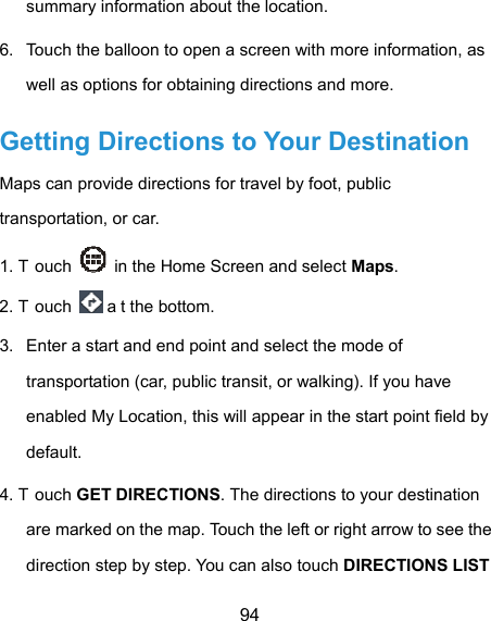  94 summary information about the location. 6.  Touch the balloon to open a screen with more information, as well as options for obtaining directions and more. Getting Directions to Your Destination Maps can provide directions for travel by foot, public transportation, or car.   1. T ouch    in the Home Screen and select Maps. 2. T ouch   a t the bottom. 3.  Enter a start and end point and select the mode of transportation (car, public transit, or walking). If you have enabled My Location, this will appear in the start point field by default. 4. T ouch GET DIRECTIONS. The directions to your destination are marked on the map. Touch the left or right arrow to see the direction step by step. You can also touch DIRECTIONS LIST 