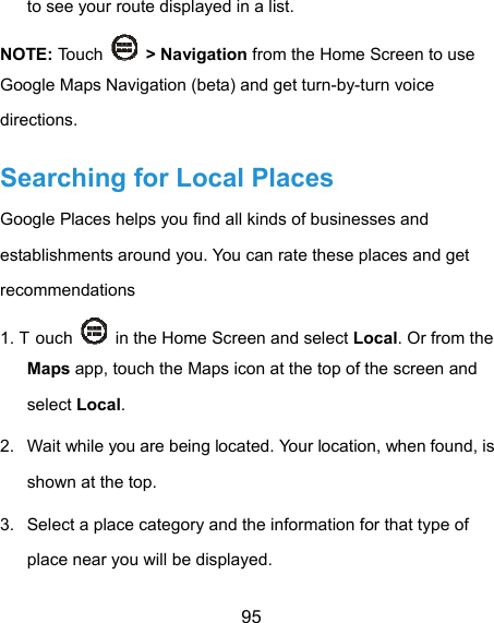  95 to see your route displayed in a list. NOTE: Touch   &gt; Navigation from the Home Screen to use Google Maps Navigation (beta) and get turn-by-turn voice directions. Searching for Local Places Google Places helps you find all kinds of businesses and establishments around you. You can rate these places and get recommendations 1. T ouch    in the Home Screen and select Local. Or from the Maps app, touch the Maps icon at the top of the screen and select Local.  2.  Wait while you are being located. Your location, when found, is shown at the top. 3.  Select a place category and the information for that type of place near you will be displayed. 