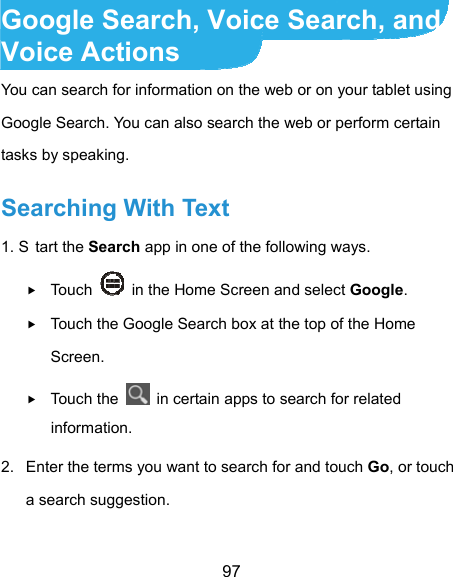  97 Google Search, Voice Search, and Voice Actions You can search for information on the web or on your tablet using Google Search. You can also search the web or perform certain tasks by speaking. Searching With Text 1. S tart the Search app in one of the following ways.  Touch    in the Home Screen and select Google.  Touch the Google Search box at the top of the Home Screen.  Touch the    in certain apps to search for related information. 2.  Enter the terms you want to search for and touch Go, or touch a search suggestion. 