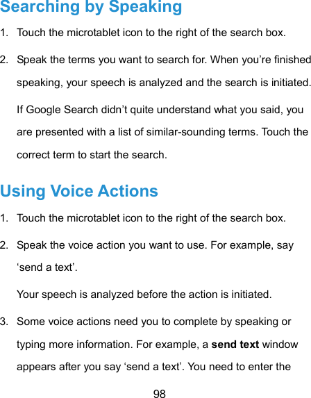  98 Searching by Speaking 1.  Touch the microtablet icon to the right of the search box. 2.  Speak the terms you want to search for. When you’re finished speaking, your speech is analyzed and the search is initiated. If Google Search didn’t quite understand what you said, you are presented with a list of similar-sounding terms. Touch the correct term to start the search. Using Voice Actions 1.  Touch the microtablet icon to the right of the search box. 2.  Speak the voice action you want to use. For example, say ‘send a text’. Your speech is analyzed before the action is initiated. 3.  Some voice actions need you to complete by speaking or typing more information. For example, a send text window appears after you say ‘send a text’. You need to enter the 