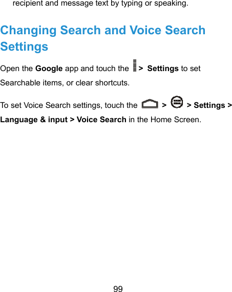  99 recipient and message text by typing or speaking.   Changing Search and Voice Search Settings Open the Google app and touch the   &gt; Settings to set Searchable items, or clear shortcuts. To set Voice Search settings, touch the   &gt;    &gt; Settings &gt; Language &amp; input &gt; Voice Search in the Home Screen.  