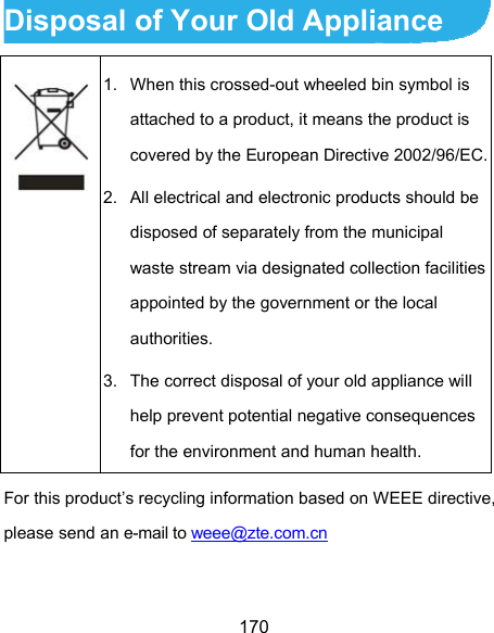  170 Disposal of Your Old Appliance  1.  When this crossed-out wheeled bin symbol is attached to a product, it means the product is covered by the European Directive 2002/96/EC.2.  All electrical and electronic products should be disposed of separately from the municipal waste stream via designated collection facilities appointed by the government or the local authorities. 3.  The correct disposal of your old appliance will help prevent potential negative consequences for the environment and human health. For this product’s recycling information based on WEEE directive, please send an e-mail to weee@zte.com.cn  