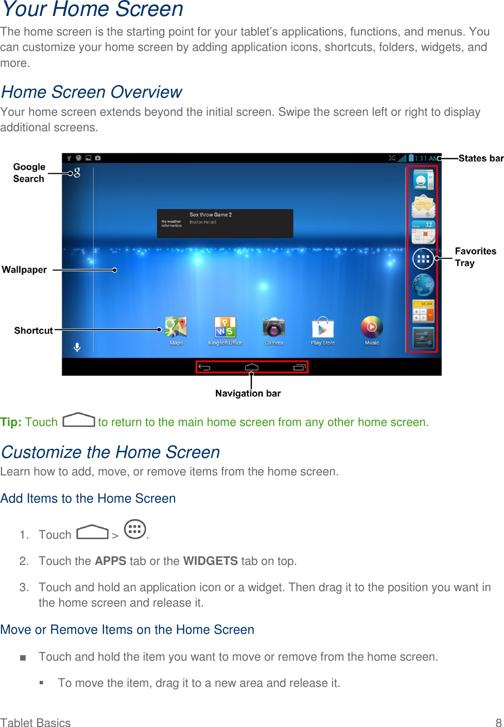  Tablet Basics  8 Your Home Screen The home screen is the starting point for your tablet’s applications, functions, and menus. You can customize your home screen by adding application icons, shortcuts, folders, widgets, and more.  Home Screen Overview Your home screen extends beyond the initial screen. Swipe the screen left or right to display additional screens.   Tip: Touch   to return to the main home screen from any other home screen.  Customize the Home Screen Learn how to add, move, or remove items from the home screen. Add Items to the Home Screen 1.  Touch   &gt;  . 2.  Touch the APPS tab or the WIDGETS tab on top. 3.  Touch and hold an application icon or a widget. Then drag it to the position you want in the home screen and release it. Move or Remove Items on the Home Screen ■  Touch and hold the item you want to move or remove from the home screen.   To move the item, drag it to a new area and release it. 