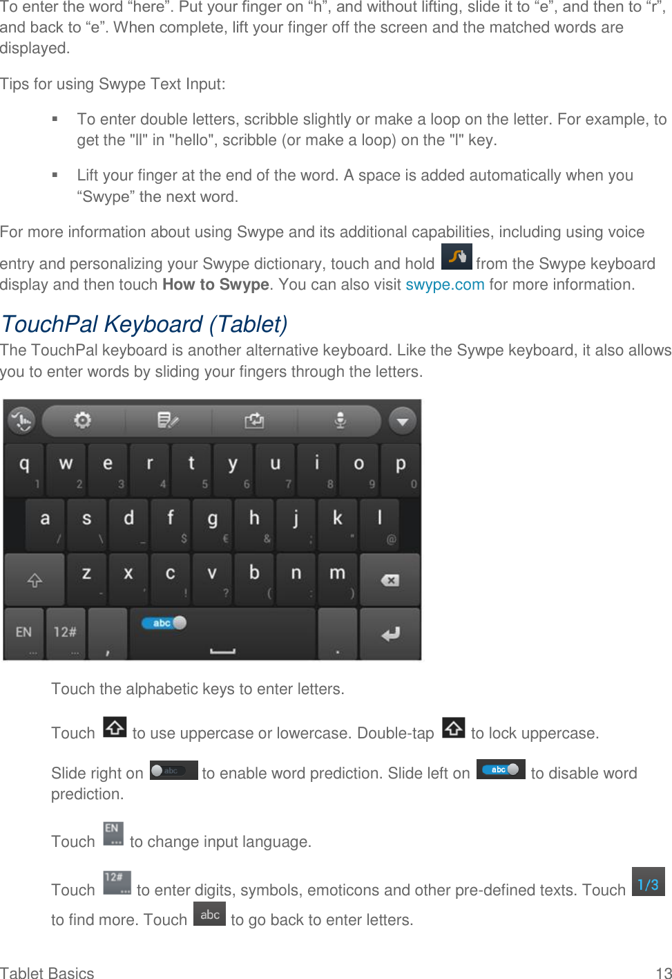  Tablet Basics  13 To enter the word “here”. Put your finger on “h”, and without lifting, slide it to “e”, and then to “r”, and back to “e”. When complete, lift your finger off the screen and the matched words are displayed. Tips for using Swype Text Input:   To enter double letters, scribble slightly or make a loop on the letter. For example, to get the &quot;ll&quot; in &quot;hello&quot;, scribble (or make a loop) on the &quot;l&quot; key.   Lift your finger at the end of the word. A space is added automatically when you “Swype” the next word. For more information about using Swype and its additional capabilities, including using voice entry and personalizing your Swype dictionary, touch and hold   from the Swype keyboard display and then touch How to Swype. You can also visit swype.com for more information. TouchPal Keyboard (Tablet) The TouchPal keyboard is another alternative keyboard. Like the Sywpe keyboard, it also allows you to enter words by sliding your fingers through the letters.  ● Touch the alphabetic keys to enter letters. ● Touch   to use uppercase or lowercase. Double-tap   to lock uppercase. ● Slide right on   to enable word prediction. Slide left on   to disable word prediction. ● Touch   to change input language. ● Touch   to enter digits, symbols, emoticons and other pre-defined texts. Touch   to find more. Touch   to go back to enter letters. 