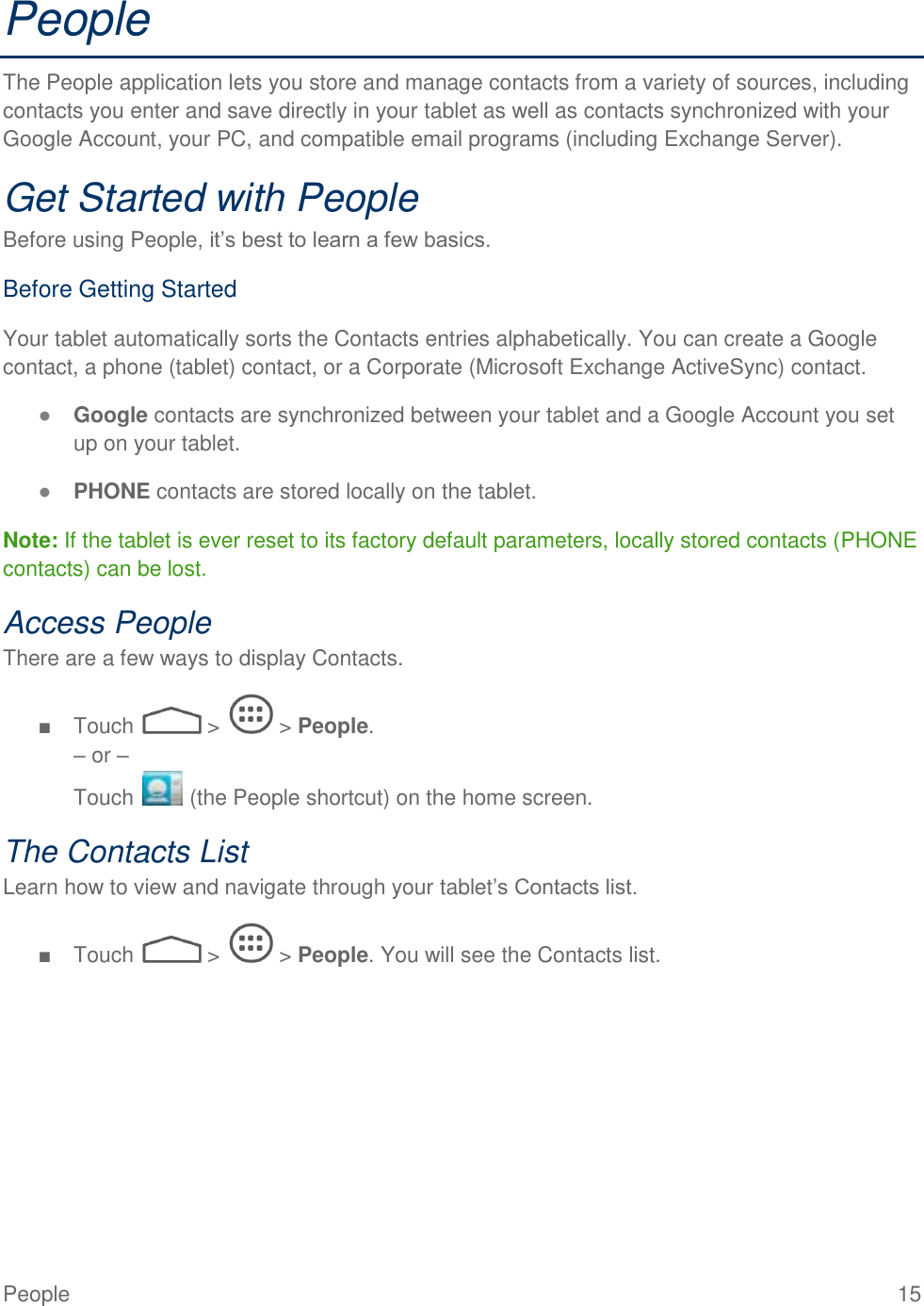  People  15 People The People application lets you store and manage contacts from a variety of sources, including contacts you enter and save directly in your tablet as well as contacts synchronized with your Google Account, your PC, and compatible email programs (including Exchange Server). Get Started with People Before using People, it’s best to learn a few basics. Before Getting Started Your tablet automatically sorts the Contacts entries alphabetically. You can create a Google contact, a phone (tablet) contact, or a Corporate (Microsoft Exchange ActiveSync) contact. ● Google contacts are synchronized between your tablet and a Google Account you set up on your tablet. ● PHONE contacts are stored locally on the tablet. Note: If the tablet is ever reset to its factory default parameters, locally stored contacts (PHONE contacts) can be lost. Access People There are a few ways to display Contacts. ■  Touch   &gt;   &gt; People. – or –  Touch   (the People shortcut) on the home screen. The Contacts List Learn how to view and navigate through your tablet’s Contacts list. ■  Touch   &gt;   &gt; People. You will see the Contacts list. 