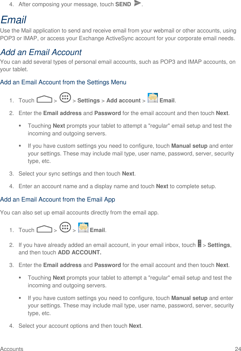  Accounts  24 4.  After composing your message, touch SEND  . Email Use the Mail application to send and receive email from your webmail or other accounts, using POP3 or IMAP, or access your Exchange ActiveSync account for your corporate email needs. Add an Email Account  You can add several types of personal email accounts, such as POP3 and IMAP accounts, on your tablet. Add an Email Account from the Settings Menu 1.  Touch   &gt;   &gt; Settings &gt; Add account &gt;   Email. 2.  Enter the Email address and Password for the email account and then touch Next.   Touching Next prompts your tablet to attempt a &quot;regular&quot; email setup and test the incoming and outgoing servers.    If you have custom settings you need to configure, touch Manual setup and enter your settings. These may include mail type, user name, password, server, security type, etc. 3.  Select your sync settings and then touch Next.  4.  Enter an account name and a display name and touch Next to complete setup. Add an Email Account from the Email App You can also set up email accounts directly from the email app. 1.  Touch   &gt;   &gt;   Email. 2.  If you have already added an email account, in your email inbox, touch   &gt; Settings, and then touch ADD ACCOUNT.  3.  Enter the Email address and Password for the email account and then touch Next.   Touching Next prompts your tablet to attempt a &quot;regular&quot; email setup and test the incoming and outgoing servers.    If you have custom settings you need to configure, touch Manual setup and enter your settings. These may include mail type, user name, password, server, security type, etc. 4.  Select your account options and then touch Next.  