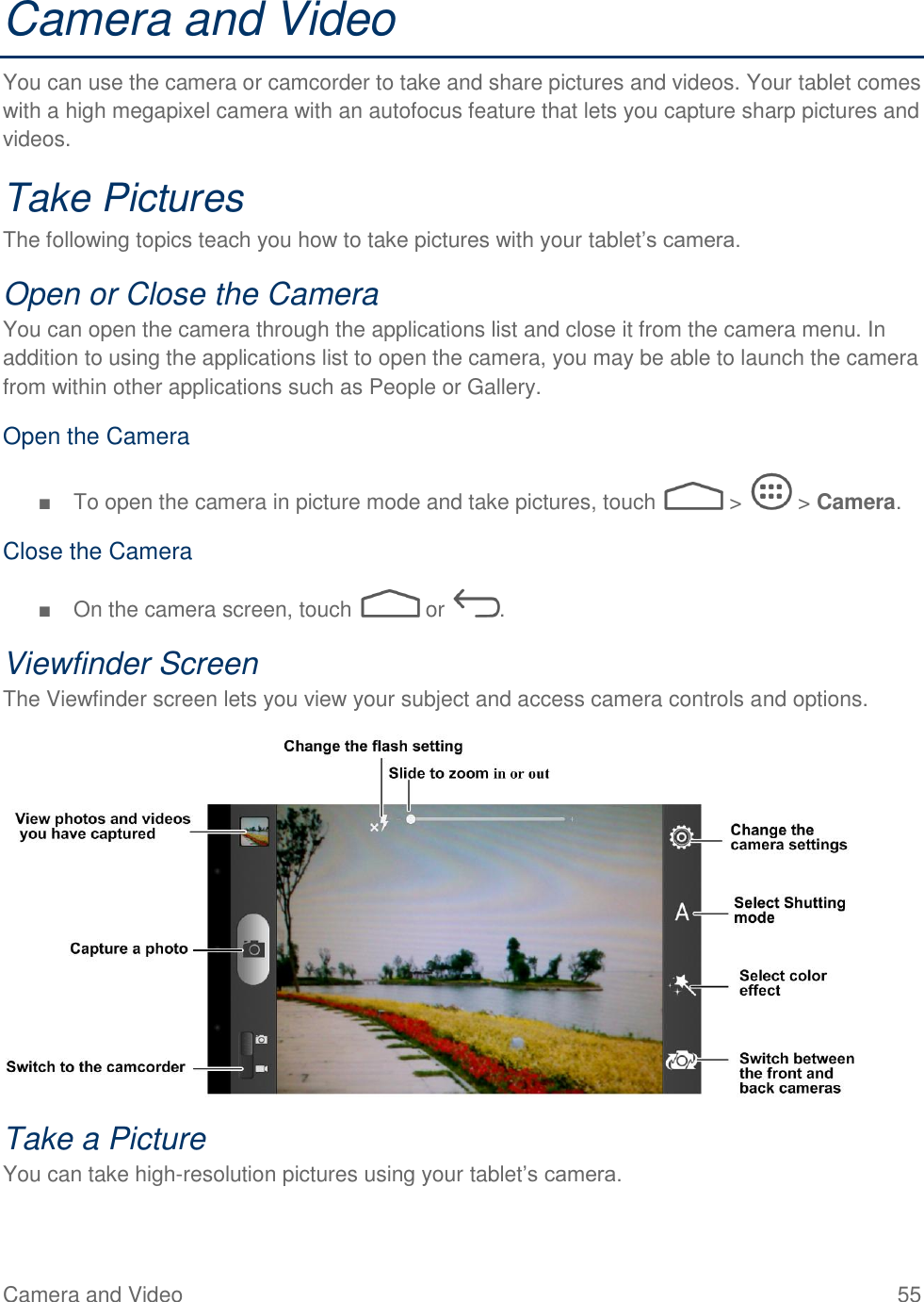 Camera and Video  55 Camera and Video You can use the camera or camcorder to take and share pictures and videos. Your tablet comes with a high megapixel camera with an autofocus feature that lets you capture sharp pictures and videos. Take Pictures The following topics teach you how to take pictures with your tablet’s camera. Open or Close the Camera You can open the camera through the applications list and close it from the camera menu. In addition to using the applications list to open the camera, you may be able to launch the camera from within other applications such as People or Gallery. Open the Camera ■  To open the camera in picture mode and take pictures, touch   &gt;   &gt; Camera. Close the Camera ■  On the camera screen, touch   or  . Viewfinder Screen The Viewfinder screen lets you view your subject and access camera controls and options.  Take a Picture You can take high-resolution pictures using your tablet’s camera. 