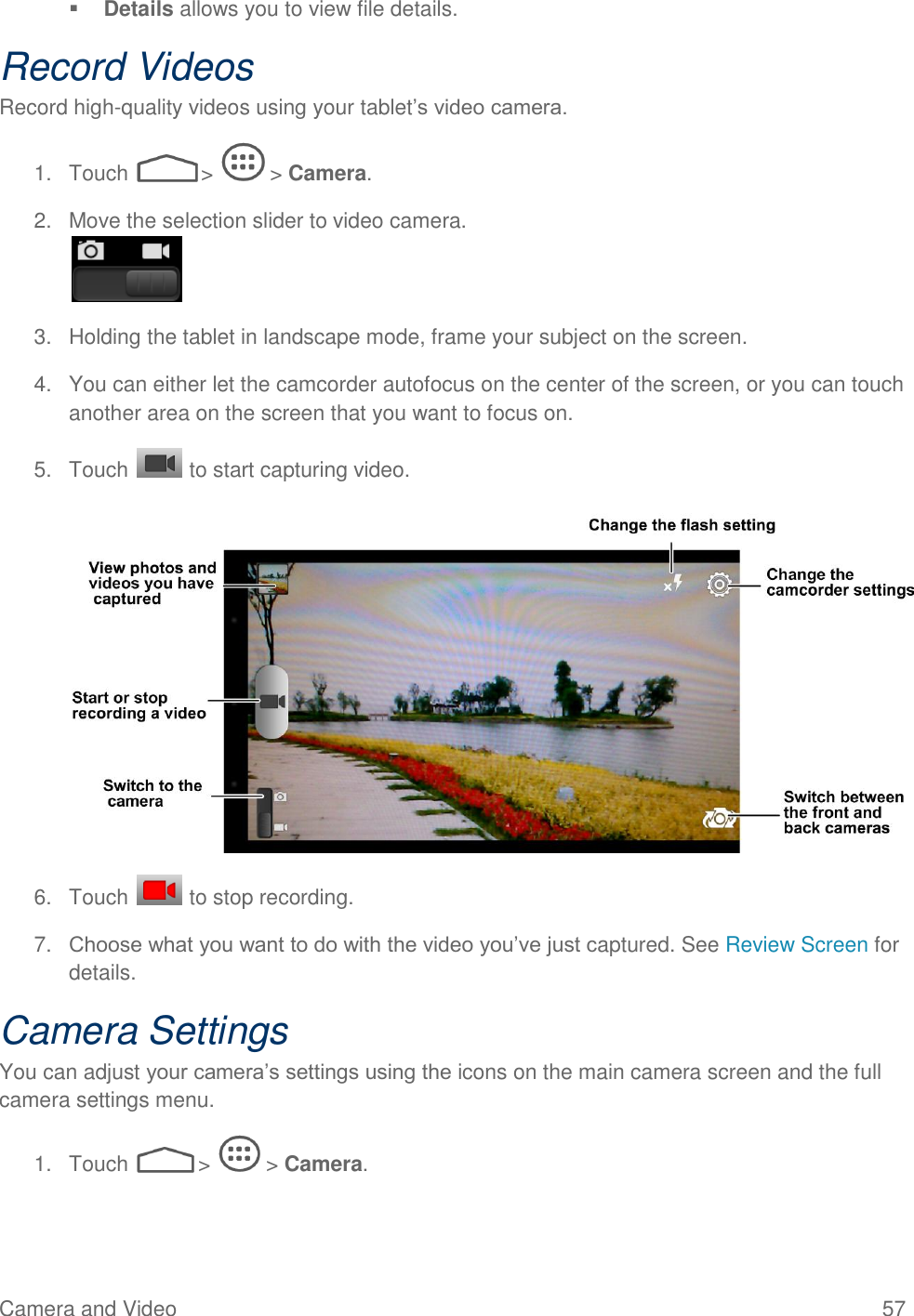  Camera and Video  57  Details allows you to view file details. Record Videos Record high-quality videos using your tablet’s video camera. 1.  Touch   &gt;   &gt; Camera. 2.  Move the selection slider to video camera.  3.  Holding the tablet in landscape mode, frame your subject on the screen. 4.  You can either let the camcorder autofocus on the center of the screen, or you can touch another area on the screen that you want to focus on. 5.  Touch   to start capturing video.   6.  Touch   to stop recording. 7. Choose what you want to do with the video you’ve just captured. See Review Screen for details. Camera Settings You can adjust your camera’s settings using the icons on the main camera screen and the full camera settings menu. 1.  Touch   &gt;   &gt; Camera. 