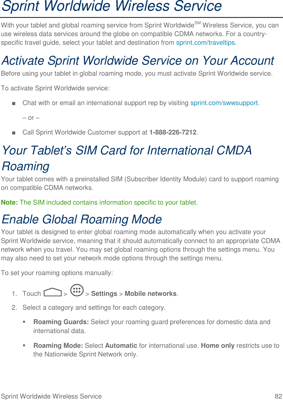  Sprint Worldwide Wireless Service  82 Sprint Worldwide Wireless Service With your tablet and global roaming service from Sprint WorldwideSM Wireless Service, you can use wireless data services around the globe on compatible CDMA networks. For a country-specific travel guide, select your tablet and destination from sprint.com/traveltips.  Activate Sprint Worldwide Service on Your Account  Before using your tablet in global roaming mode, you must activate Sprint Worldwide service.  To activate Sprint Worldwide service: ■  Chat with or email an international support rep by visiting sprint.com/swwsupport. – or – ■  Call Sprint Worldwide Customer support at 1-888-226-7212.  Your Tablet’s SIM Card for International CMDA Roaming Your tablet comes with a preinstalled SIM (Subscriber Identity Module) card to support roaming on compatible CDMA networks. Note: The SIM included contains information specific to your tablet. Enable Global Roaming Mode Your tablet is designed to enter global roaming mode automatically when you activate your Sprint Worldwide service, meaning that it should automatically connect to an appropriate CDMA  network when you travel. You may set global roaming options through the settings menu. You may also need to set your network mode options through the settings menu. To set your roaming options manually: 1.  Touch   &gt;   &gt; Settings &gt; Mobile networks. 2.  Select a category and settings for each category.  Roaming Guards: Select your roaming guard preferences for domestic data and international data.  Roaming Mode: Select Automatic for international use. Home only restricts use to the Nationwide Sprint Network only. 