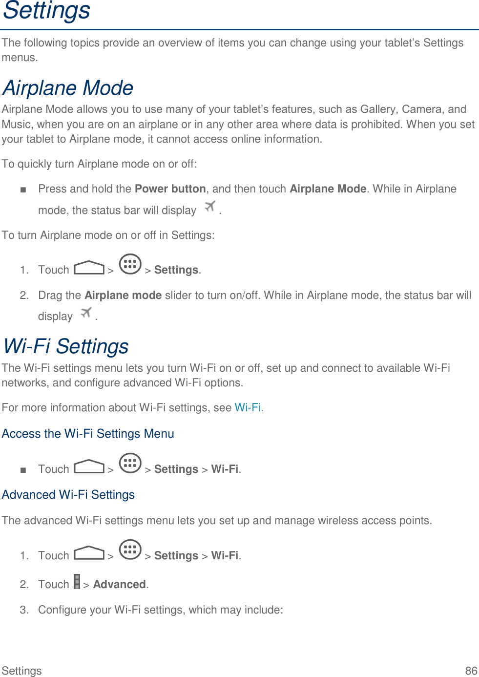  Settings  86 Settings The following topics provide an overview of items you can change using your tablet’s Settings menus. Airplane Mode Airplane Mode allows you to use many of your tablet’s features, such as Gallery, Camera, and Music, when you are on an airplane or in any other area where data is prohibited. When you set your tablet to Airplane mode, it cannot access online information. To quickly turn Airplane mode on or off: ■  Press and hold the Power button, and then touch Airplane Mode. While in Airplane mode, the status bar will display  . To turn Airplane mode on or off in Settings: 1.  Touch   &gt;   &gt; Settings. 2.  Drag the Airplane mode slider to turn on/off. While in Airplane mode, the status bar will display  . Wi-Fi Settings The Wi-Fi settings menu lets you turn Wi-Fi on or off, set up and connect to available Wi-Fi networks, and configure advanced Wi-Fi options. For more information about Wi-Fi settings, see Wi-Fi. Access the Wi-Fi Settings Menu ■  Touch   &gt;   &gt; Settings &gt; Wi-Fi. Advanced Wi-Fi Settings The advanced Wi-Fi settings menu lets you set up and manage wireless access points. 1.  Touch   &gt;   &gt; Settings &gt; Wi-Fi. 2.  Touch   &gt; Advanced. 3.  Configure your Wi-Fi settings, which may include: 