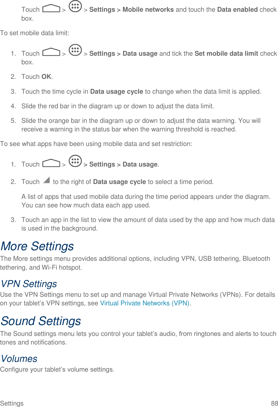  Settings  88 Touch   &gt;   &gt; Settings &gt; Mobile networks and touch the Data enabled check box. To set mobile data limit: 1.  Touch   &gt;   &gt; Settings &gt; Data usage and tick the Set mobile data limit check box. 2.  Touch OK. 3.  Touch the time cycle in Data usage cycle to change when the data limit is applied. 4.  Slide the red bar in the diagram up or down to adjust the data limit. 5.  Slide the orange bar in the diagram up or down to adjust the data warning. You will receive a warning in the status bar when the warning threshold is reached. To see what apps have been using mobile data and set restriction: 1.  Touch   &gt;   &gt; Settings &gt; Data usage. 2.  Touch   to the right of Data usage cycle to select a time period. A list of apps that used mobile data during the time period appears under the diagram. You can see how much data each app used. 3.  Touch an app in the list to view the amount of data used by the app and how much data is used in the background. More Settings The More settings menu provides additional options, including VPN, USB tethering, Bluetooth tethering, and Wi-Fi hotspot. VPN Settings Use the VPN Settings menu to set up and manage Virtual Private Networks (VPNs). For details on your tablet’s VPN settings, see Virtual Private Networks (VPN). Sound Settings The Sound settings menu lets you control your tablet’s audio, from ringtones and alerts to touch tones and notifications. Volumes Configure your tablet’s volume settings. 