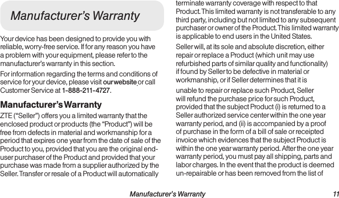  Manufacturer&apos;s Warranty 11Manufacturer’s WarrantyYour device has been designed to provide you with reliable, worry-free service. If for any reason you have a problem with your equipment, please refer to the manufacturer’s warranty in this section.For information regarding the terms and conditions of service for your device, please visit our website or call Customer Service at 1-888-211-4727.Manufacturer’s WarrantyZTE (“Seller”) offers you a limited warranty that the enclosed product or products (the “Product”) will be free from defects in material and workmanship for a period that expires one year from the date of sale of the Product to you, provided that you are the original end-user purchaser of the Product and provided that your purchase was made from a supplier authorized by the Seller. Transfer or resale of a Product will automatically terminate warranty coverage with respect to that Product. This limited warranty is not transferable to any third party, including but not limited to any subsequent purchaser or owner of the Product. This limited warranty is applicable to end users in the United States. Seller will, at its sole and absolute discretion, either repair or replace a Product (which unit may use refurbished parts of similar quality and functionality) if found by Seller to be defective in material or workmanship, or if Seller determines that it is unable to repair or replace such Product, Seller will refund the purchase price for such Product, provided that the subject Product (i) is returned to a Seller authorized service center within the one year warranty period, and (ii) is accompanied by a proof of purchase in the form of a bill of sale or receipted invoice which evidences that the subject Product is within the one year warranty period. After the one year warranty period, you must pay all shipping, parts and labor charges. In the event that the product is deemed un-repairable or has been removed from the list of 