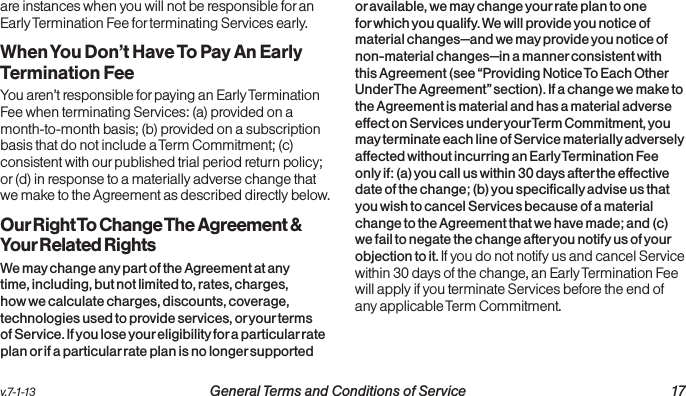 v.7-1-13  General Terms and Conditions of Service 17are instances when you will not be responsible for an Early Termination Fee for terminating Services early.When You Don’t Have To Pay An Early  Termination FeeYou aren’t responsible for paying an Early Termination Fee when terminating Services: (a) provided on a month-to-month basis; (b) provided on a subscription basis that do not include a Term Commitment; (c) consistent with our published trial period return policy; or (d) in response to a materially adverse change that we make to the Agreement as described directly below.Our Right To Change The Agreement &amp; Your Related RightsWe may change any part of the Agreement at any time, including, but not limited to, rates, charges, how we calculate charges, discounts, coverage, technologies used to provide services, or your terms of Service. If you lose your eligibility for a particular rate plan or if a particular rate plan is no longer supported or available, we may change your rate plan to one for which you qualify. We will provide you notice of material changes—and we may provide you notice of non-material changes—in a manner consistent with this Agreement (see “Providing Notice To Each Other Under The Agreement” section). If a change we make to the Agreement is material and has a material adverse effect on Services under your Term Commitment, you may terminate each line of Service materially adversely affected without incurring an Early Termination Fee only if: (a) you call us within 30 days after the effective date of the change; (b) you specifically advise us that you wish to cancel Services because of a material change to the Agreement that we have made; and (c) we fail to negate the change after you notify us of your objection to it. If you do not notify us and cancel Service within 30 days of the change, an Early Termination Fee will apply if you terminate Services before the end of any applicable Term Commitment.