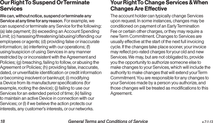   18 General Terms and Conditions of Service  v.7-1-13Our Right To Suspend Or Terminate ServicesWe can, without notice, suspend or terminate any Service at any time for any reason. For example, we can suspend or terminate any Service for the following: (a) late payment; (b) exceeding an Account Spending Limit; (c) harassing/threatening/abusing/offending our employees or agents; (d) providing false or inaccurate information; (e) interfering with our operations; (f) using/suspicion of using Services in any manner restricted by or inconsistent with the Agreement and Policies; (g) breaching, failing to follow, or abusing the Agreement or Policies; (h) providing false, inaccurate, dated, or unverifiable identification or credit information or becoming insolvent or bankrupt; (i) modifying a Device from its manufacturer specifications (for example, rooting the device); (j) failing to use our Services for an extended period of time; (k) failing to maintain an active Device in connection with our Services; or (l) if we believe the action protects our interests, any customer’s interests, or our networks.  Your Right To Change Services &amp; When Changes Are EffectiveThe account holder can typically change Services upon request. In some instances, changes may be conditioned on payment of an Early Termination Fee or certain other charges, or they may require a new Term Commitment. Changes to Services are usually effective at the start of the next full invoicing cycle. If the changes take place sooner, your invoice may reflect pro-rated charges for your old and new Services. We may, but are not obligated to, provide you the opportunity to authorize someone else to make changes to your Services, which will include the authority to make changes that will extend your Term Commitment. You are responsible for any changes to your Services made by a person you authorize, and those changes will be treated as modifications to this Agreement.
