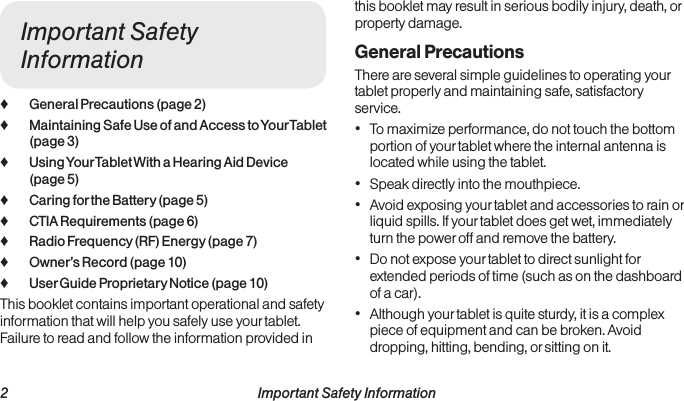  2 Important Safety InformationImportant Safety Information ♦General Precautions (page 2) ♦Maintaining Safe Use of and Access to Your Tablet (page 3) ♦Using Your Tablet With a Hearing Aid Device (page 5) ♦Caring for the Battery (page 5) ♦CTIA Requirements (page 6) ♦Radio Frequency (RF) Energy (page 7) ♦Owner’s Record (page 10) ♦User Guide Proprietary Notice (page 10)This booklet contains important operational and safety information that will help you safely use your tablet. Failure to read and follow the information provided in this booklet may result in serious bodily injury, death, or property damage.General PrecautionsThere are several simple guidelines to operating your tablet properly and maintaining safe, satisfactory service.• To maximize performance, do not touch the bottom portion of your tablet where the internal antenna is located while using the tablet.• Speak directly into the mouthpiece.• Avoid exposing your tablet and accessories to rain or liquid spills. If your tablet does get wet, immediately turn the power off and remove the battery. • Do not expose your tablet to direct sunlight for extended periods of time (such as on the dashboard of a car). • Although your tablet is quite sturdy, it is a complex piece of equipment and can be broken. Avoid dropping, hitting, bending, or sitting on it. 