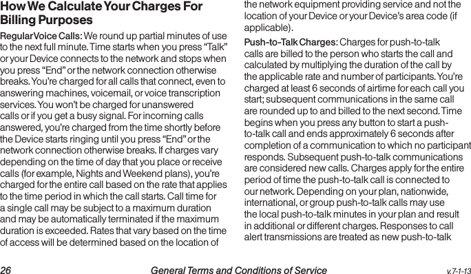   26 General Terms and Conditions of Service  v.7-1-13How We Calculate Your Charges For Billing PurposesRegular Voice Calls: We round up partial minutes of use to the next full minute. Time starts when you press “Talk” or your Device connects to the network and stops when you press “End” or the network connection otherwise breaks. You’re charged for all calls that connect, even to answering machines, voicemail, or voice transcription services. You won’t be charged for unanswered calls or if you get a busy signal. For incoming calls answered, you’re charged from the time shortly before the Device starts ringing until you press “End” or the network connection otherwise breaks. If charges vary depending on the time of day that you place or receive calls (for example, Nights and Weekend plans), you’re charged for the entire call based on the rate that applies to the time period in which the call starts. Call time for a single call may be subject to a maximum duration and may be automatically terminated if the maximum duration is exceeded. Rates that vary based on the time of access will be determined based on the location of the network equipment providing service and not the location of your Device or your Device’s area code (if applicable).Push-to-Talk Charges: Charges for push-to-talk calls are billed to the person who starts the call and calculated by multiplying the duration of the call by the applicable rate and number of participants. You’re charged at least 6 seconds of airtime for each call you start; subsequent communications in the same call are rounded up to and billed to the next second. Time begins when you press any button to start a push-to-talk call and ends approximately 6 seconds after completion of a communication to which no participant responds. Subsequent push-to-talk communications are considered new calls. Charges apply for the entire period of time the push-to-talk call is connected to our network. Depending on your plan, nationwide, international, or group push-to-talk calls may use the local push-to-talk minutes in your plan and result in additional or different charges. Responses to call alert transmissions are treated as new push-to-talk 