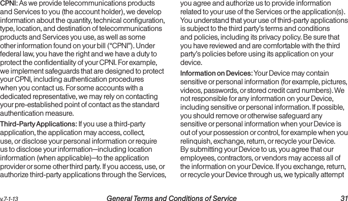 v.7-1-13  General Terms and Conditions of Service 31CPNI: As we provide telecommunications products and Services to you (the account holder), we develop information about the quantity, technical configuration, type, location, and destination of telecommunications products and Services you use, as well as some other information found on your bill (“CPNI”). Under federal law, you have the right and we have a duty to protect the confidentiality of your CPNI. For example, we implement safeguards that are designed to protect your CPNI, including authentication procedures when you contact us. For some accounts with a dedicated representative, we may rely on contacting your pre-established point of contact as the standard authentication measure.Third-Party Applications: If you use a third-party application, the application may access, collect, use, or disclose your personal information or require us to disclose your information—including location information (when applicable)—to the application provider or some other third party. If you access, use, or authorize third-party applications through the Services, you agree and authorize us to provide information related to your use of the Services or the application(s). You understand that your use of third-party applications is subject to the third party’s terms and conditions and policies, including its privacy policy. Be sure that you have reviewed and are comfortable with the third party’s policies before using its application on your device.Information on Devices: Your Device may contain sensitive or personal information (for example, pictures, videos, passwords, or stored credit card numbers). We not responsible for any information on your Device, including sensitive or personal information. If possible, you should remove or otherwise safeguard any sensitive or personal information when your Device is out of your possession or control, for example when you relinquish, exchange, return, or recycle your Device. By submitting your Device to us, you agree that our employees, contractors, or vendors may access all of the information on your Device. If you exchange, return, or recycle your Device through us, we typically attempt 