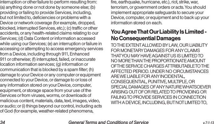   34 General Terms and Conditions of Service  v.7-1-13interruption or other failure to perform resulting from: (a) anything done or not done by someone else; (b) providing or failing to provide Services, including, but not limited to, deficiencies or problems with a Device or network coverage (for example, dropped, blocked, interrupted Services, etc.); (c) traffic or other accidents, or any health-related claims relating to our Services; (d) Data Content or information accessed while using our Services; (e) an interruption or failure in accessing or attempting to access emergency services from a Device, including through 911, Enhanced 911 or otherwise; (f) interrupted, failed, or inaccurate location information services; (g) information or communication that is blocked by a spam filter; (h) damage to your Device or any computer or equipment connected to your Device, or damage to or loss of any information stored on your Device, computer, equipment, or storage space from your use of the Services or from viruses, worms, or downloads of malicious content, materials, data, text, images, video, or audio; or (i) things beyond our control, including acts of God (for example, weather-related phenomena, fire, earthquake, hurricane, etc.), riot, strike, war, terrorism, or government orders or acts. You should implement appropriate safeguards to secure your Device, computer, or equipment and to back up your information stored on each.You Agree That Our Liability Is Limited - No Consequential DamagesTO THE EXTENT ALLOWED BY LAW, OUR LIABILITY FOR MONETARY DAMAGES FOR ANY CLAIMS THAT YOU MAY HAVE AGAINST US IS LIMITED TO NO MORE THAN THE PROPORTIONATE AMOUNT OF THE SERVICE CHARGES ATTRIBUTABLE TO THE AFFECTED PERIOD. UNDER NO CIRCUMSTANCES ARE WE LIABLE FOR ANY INCIDENTAL, CONSEQUENTIAL, PUNITIVE, MULTIPLE, OR SPECIAL DAMAGES OF ANY NATURE WHATSOEVER ARISING OUT OF OR RELATED TO PROVIDING OR FAILING TO PROVIDE SERVICES IN CONNECTION WITH A DEVICE, INCLUDING, BUT NOT LIMITED TO, 